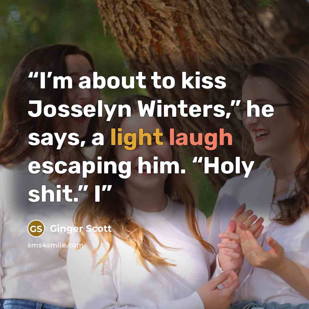 “I’m about to kiss Josselyn Winters,” he says, a light laugh escaping him. “Holy shit.” I” quote by Ginger Scott