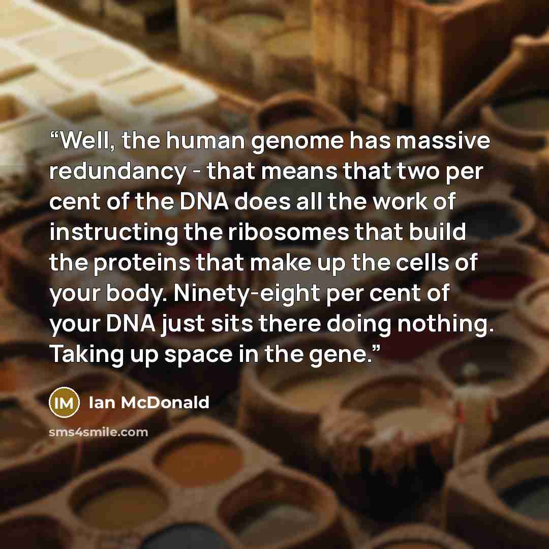“Well, the human genome has massive redundancy - that means that two per cent of the DNA does all the work of instructing the ribosomes that build the proteins that make up the cells of your body. Ninety-eight per cent of your DNA just sits there doing nothing. Taking up space in the gene.” quote by Ian McDonald