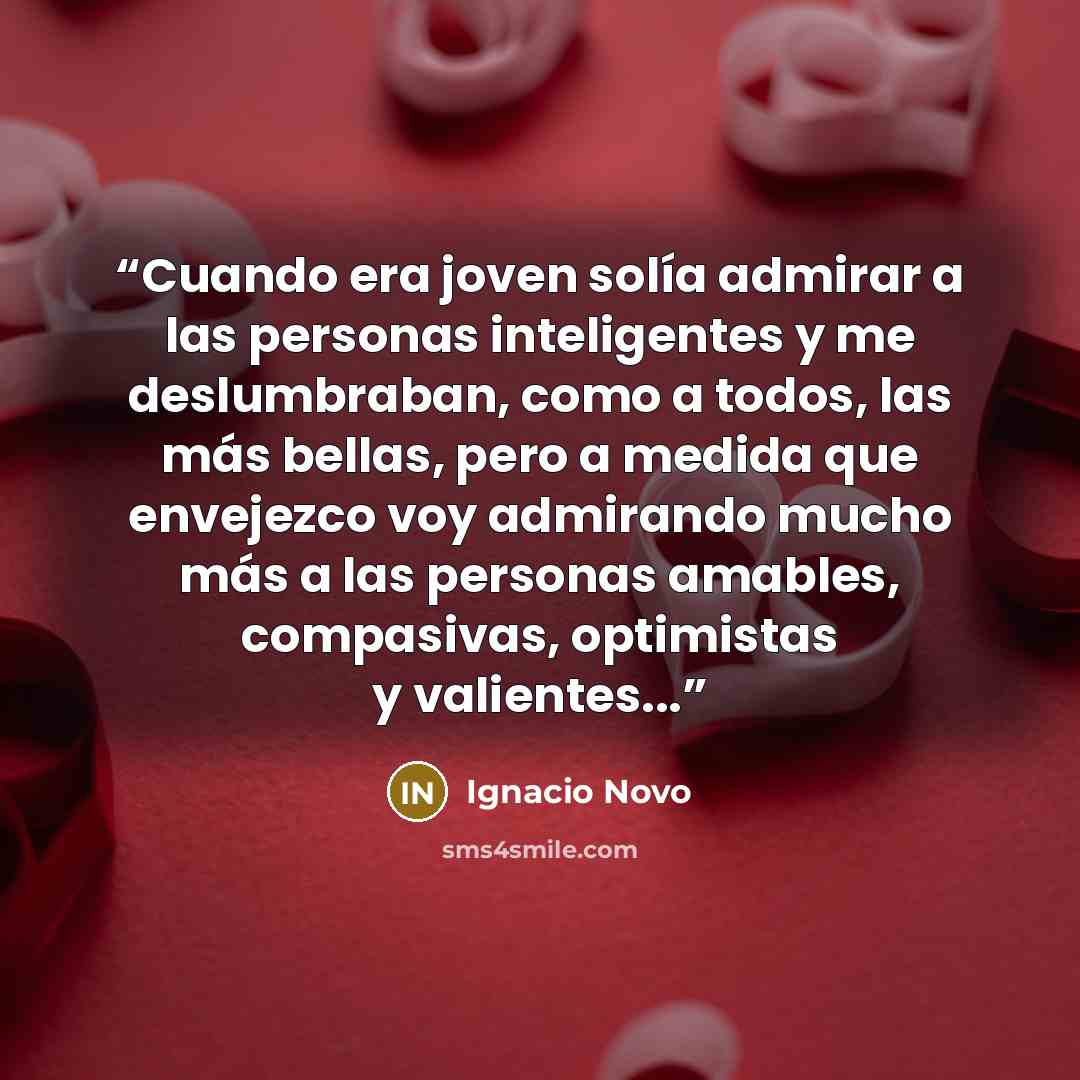 “Cuando era joven solía admirar a las personas inteligentes y me deslumbraban, como a todos, las más bellas, pero a medida que envejezco voy admirando mucho más a las personas amables, compasivas, optimistas y valientes...” quote by Ignacio Novo