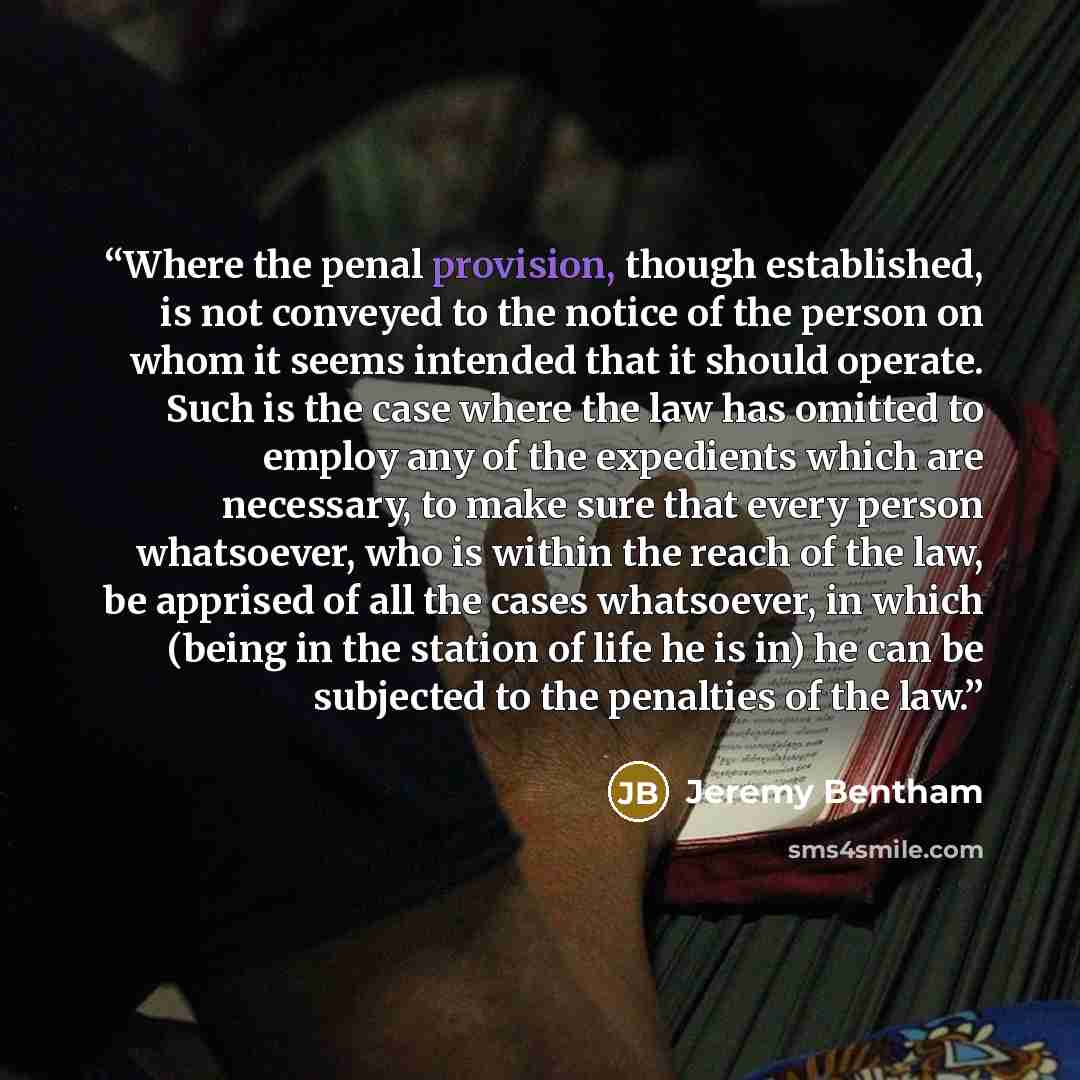 “Where the penal provision, though established, is not conveyed to the notice of the person on whom it seems intended that it should operate. Such is the case where the law has omitted to employ any of the expedients which are necessary, to make sure that every person whatsoever, who is within the…” quote by Jeremy Bentham