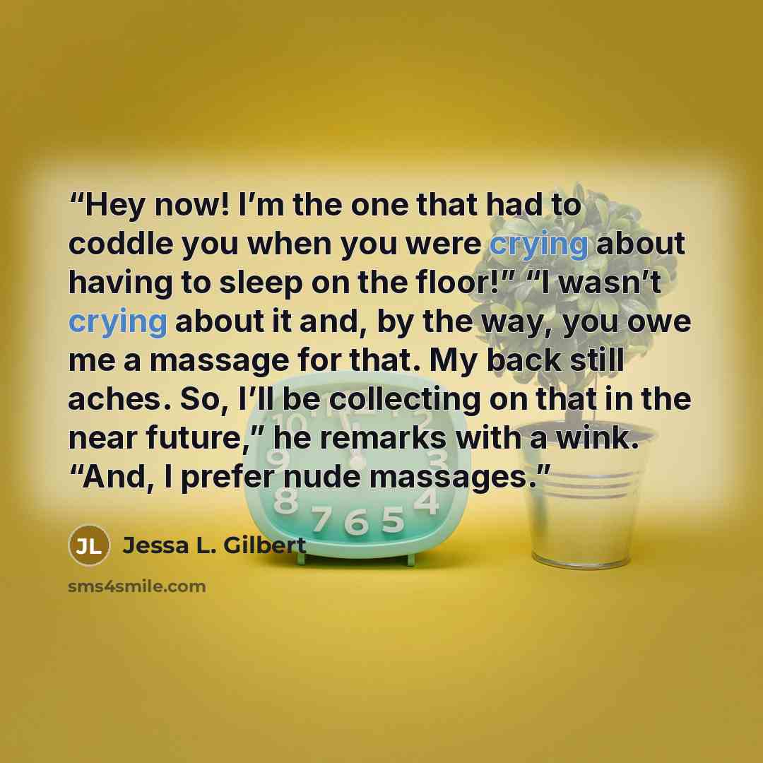 “Hey now! I’m the one that had to coddle you when you were crying about having to sleep on the floor!” “I wasn’t crying about it and, by the way, you owe me a massage for that. My back still aches. So, I’ll be collecting on that in the near future,” he remarks with a wink. “And, I prefer nude…” quote by Jessa L. Gilbert