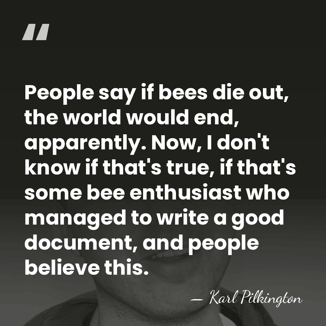 People say if bees die out, the world would end, apparently. Now,&hellip; - Karl Pilkington