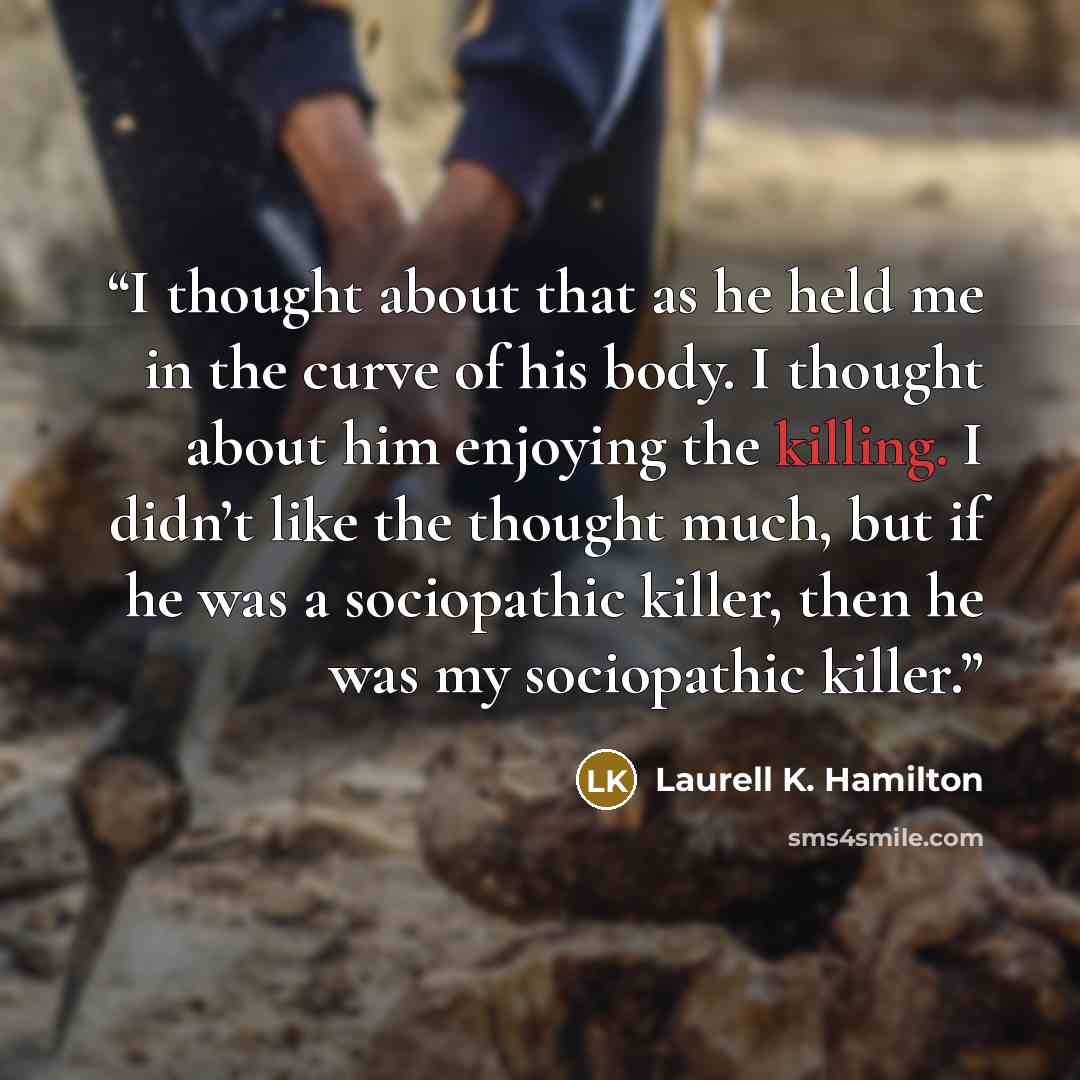 “I thought about that as he held me in the curve of his body. I thought about him enjoying the killing. I didn’t like the thought much, but if he was a sociopathic killer, then he was my sociopathic killer.” quote by Laurell K. Hamilton