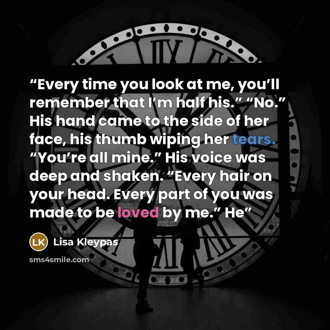 “Every time you look at me, you’ll remember that I’m half his.” “No.” His hand came to the side of her face, his thumb wiping her tears. “You’re all mine.” His voice was deep and shaken. “Every hair on your head. Every part of you was made to be loved by me.” He” quote by Lisa Kleypas