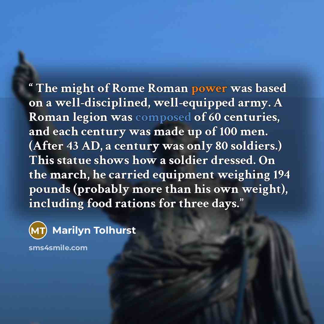 “The might of Rome Roman power was based on a well-disciplined, well-equipped army. A Roman legion was composed of 60 centuries, and each century was made up of 100 men. (After 43 AD, a century was only 80 soldiers.) This statue shows how a soldier dressed. On the march, he carried equipment…” quote by Marilyn Tolhurst