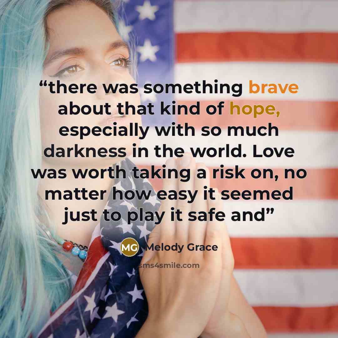 “there was something brave about that kind of hope, especially with so much darkness in the world. Love was worth taking a risk on, no matter how easy it seemed just to play it safe and” quote by Melody Grace