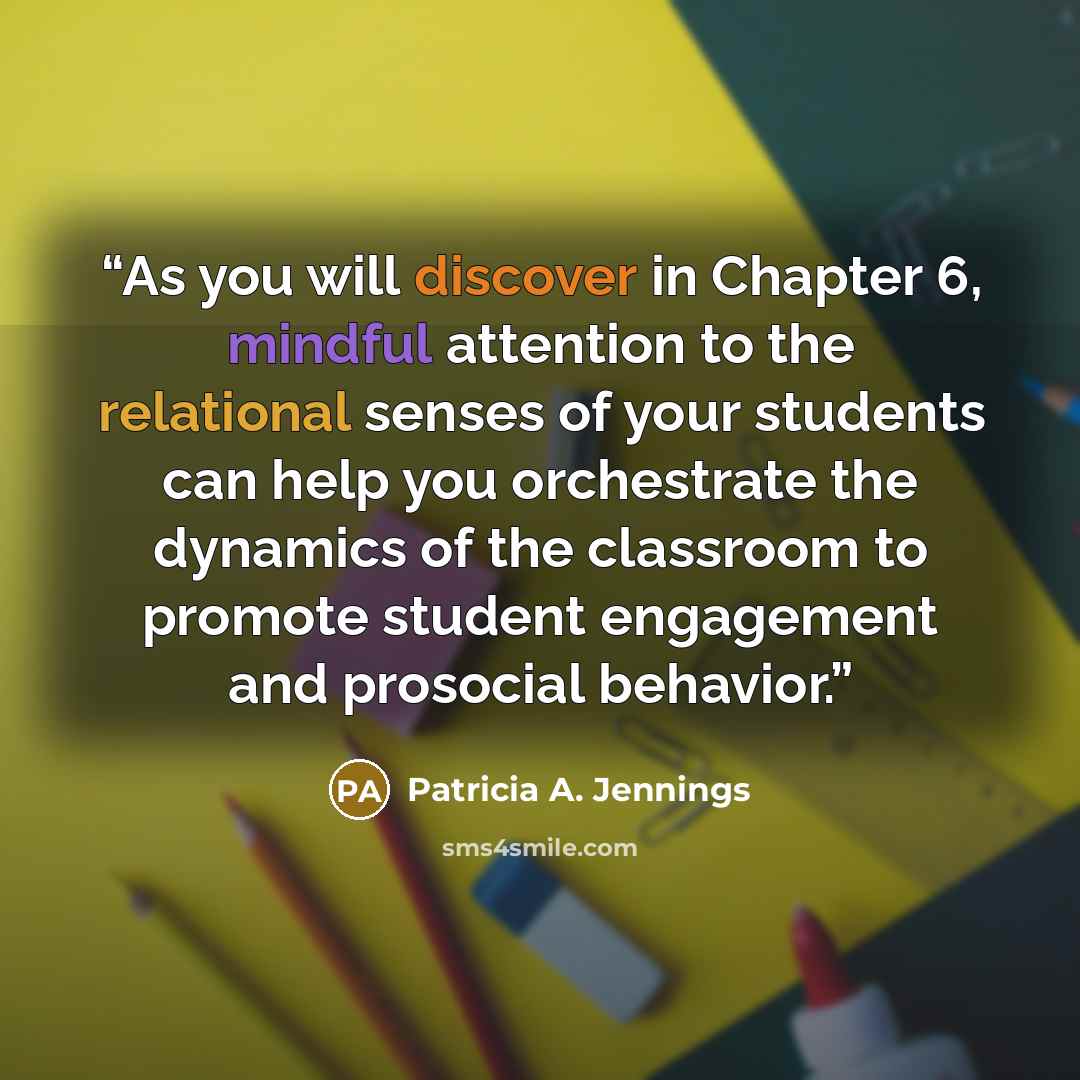 “As you will discover in Chapter 6, mindful attention to the relational senses of your students can help you orchestrate the dynamics of the classroom to promote student engagement and prosocial behavior.” quote by Patricia A. Jennings