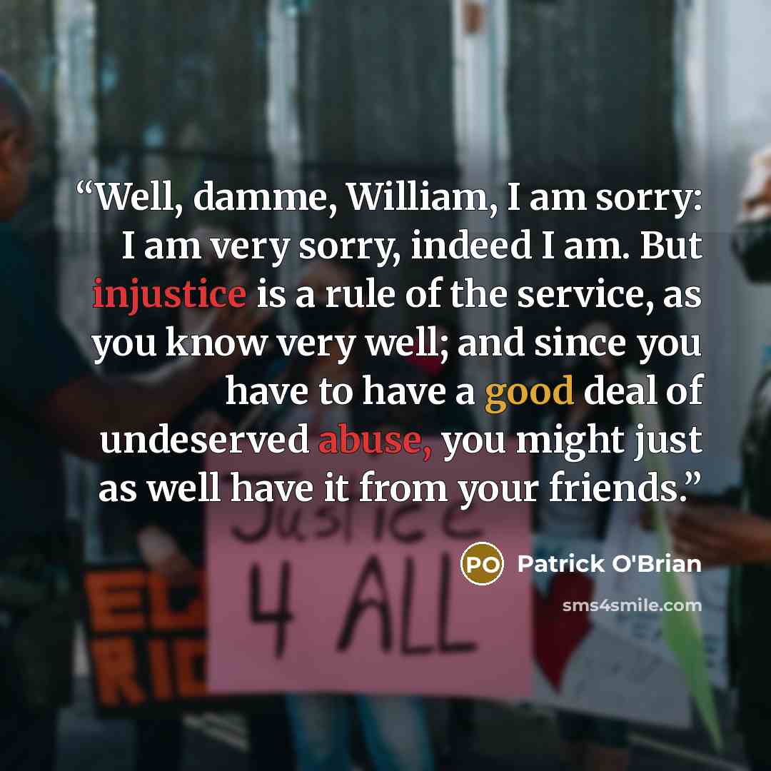 “Well, damme, William, I am sorry: I am very sorry, indeed I am. But injustice is a rule of the service, as you know very well; and since you have to have a good deal of undeserved abuse, you might just as well have it from your friends.” quote by Patrick O'Brian
