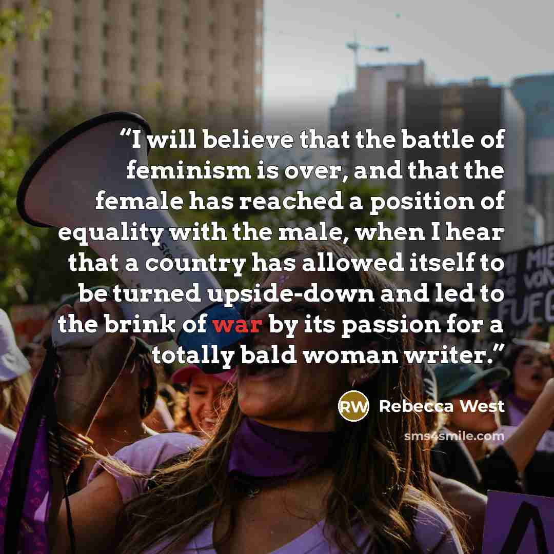 “I will be­lieve that the bat­tle of fem­i­nism is over, and that the fe­male has reached a po­si­tion of equal­ity with the male, when I hear that a coun­try has al­lowed it­self to be turned up­side-down and led to the brink of war by its pas­sion for a to­tally bald woman writer.” quote by Rebecca West