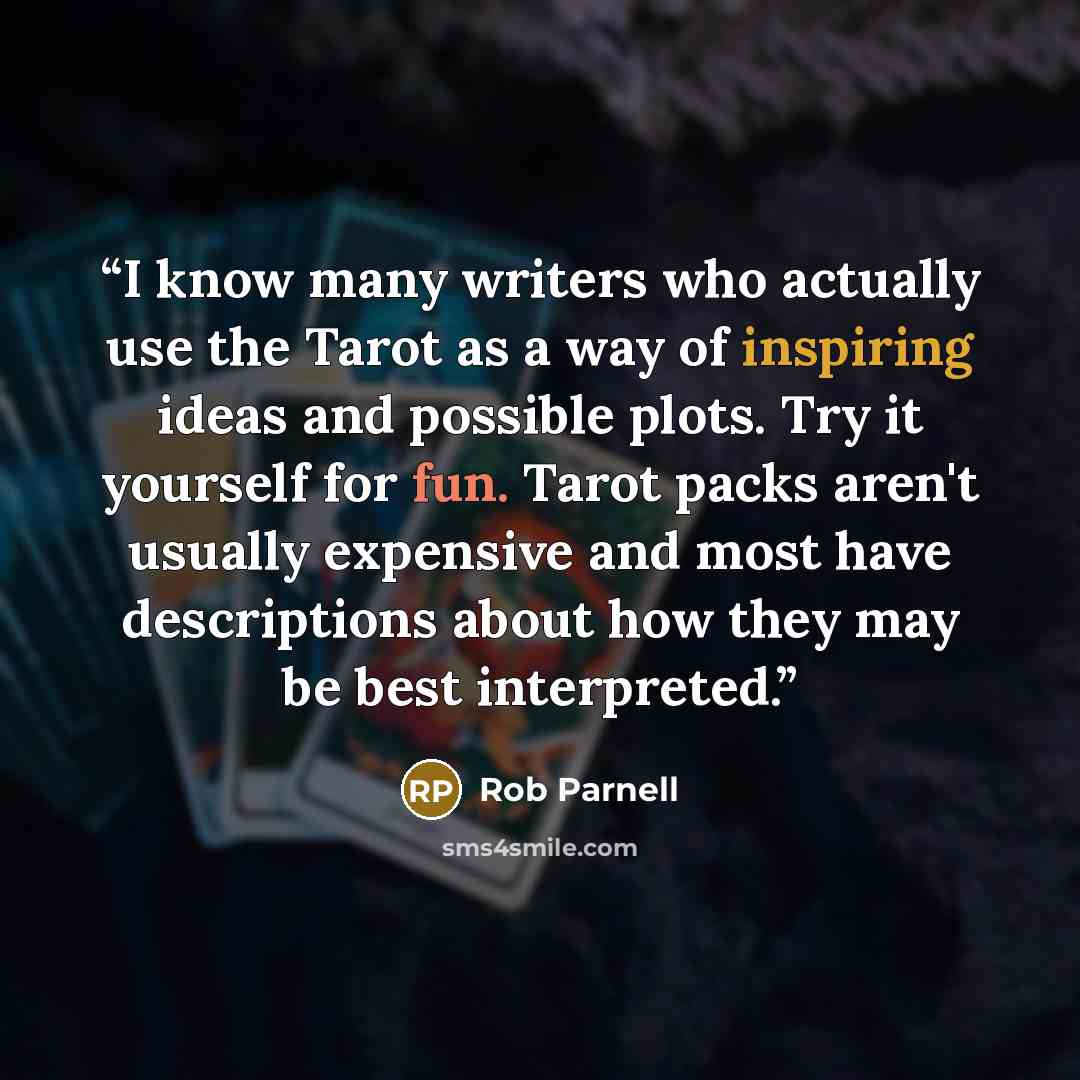 “I know many writers who actually use the Tarot as a way of inspiring ideas and possible plots. Try it yourself for fun. Tarot packs aren't usually expensive and most have descriptions about how they may be best interpreted.” quote by Rob Parnell