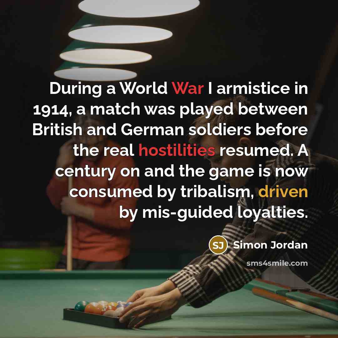 “During a World War I armistice in 1914, a match was played between British and German soldiers before the real hostilities resumed. A century on and the game is now consumed by tribalism, driven by mis-guided loyalties.” quote by Simon Jordan
