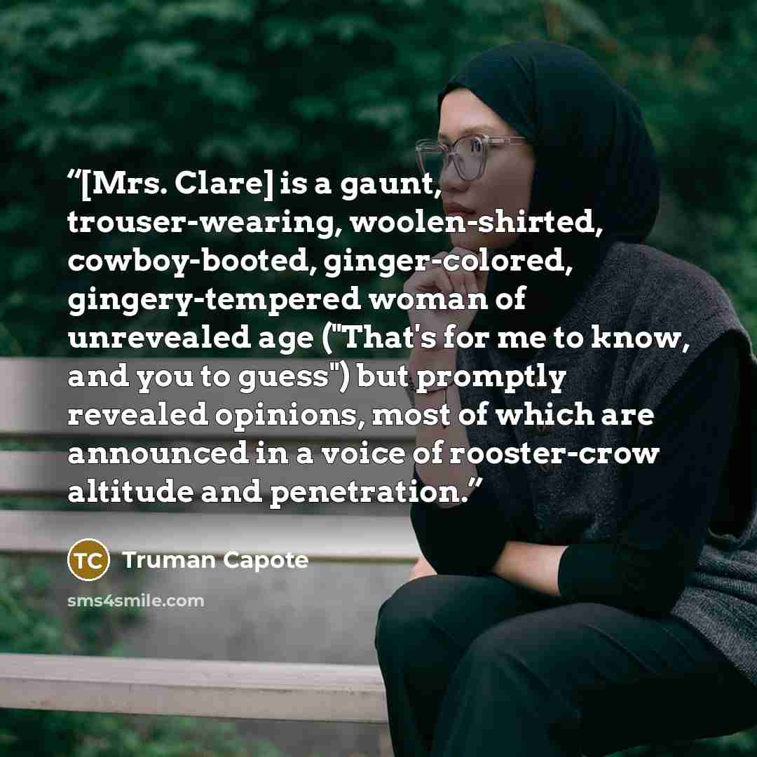 “[Mrs. Clare] is a gaunt, trouser-wearing, woolen-shirted, cowboy-booted, ginger-colored, gingery-tempered woman of unrevealed age ("That's for me to know, and you to guess") but promptly revealed opinions, most of which are announced in a voice of rooster-crow altitude and penetration.” quote by Truman Capote