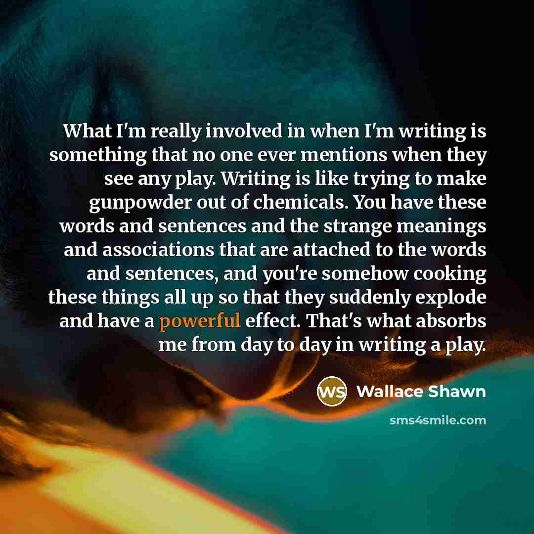 “What I'm really involved in when I'm writing is something that no one ever mentions when they see any play. Writing is like trying to make gunpowder out of chemicals. You have these words and sentences and the strange meanings and associations that are attached to the words and sentences, and…” quote by Wallace Shawn