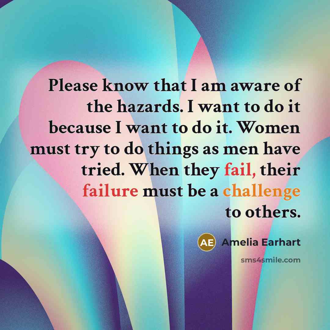 “Please know that I am aware of the hazards. I want to do it because I want to do it. Women must try to do things as men have tried. When they fail, their failure must be a challenge to others.” quote by Amelia Earhart