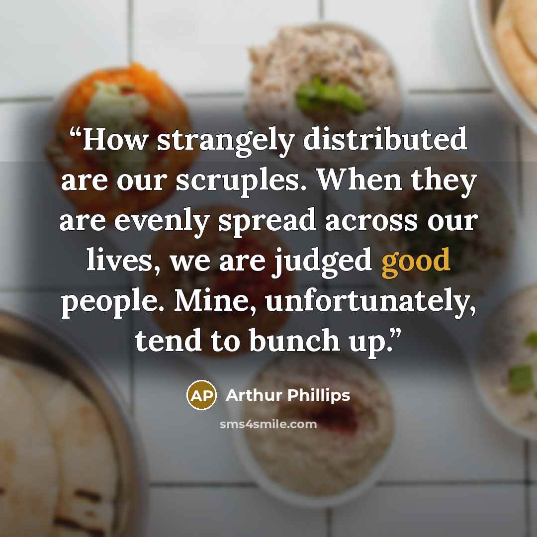 “How strangely distributed are our scruples. When they are evenly spread across our lives, we are judged good people. Mine, unfortunately, tend to bunch up.” quote by Arthur Phillips