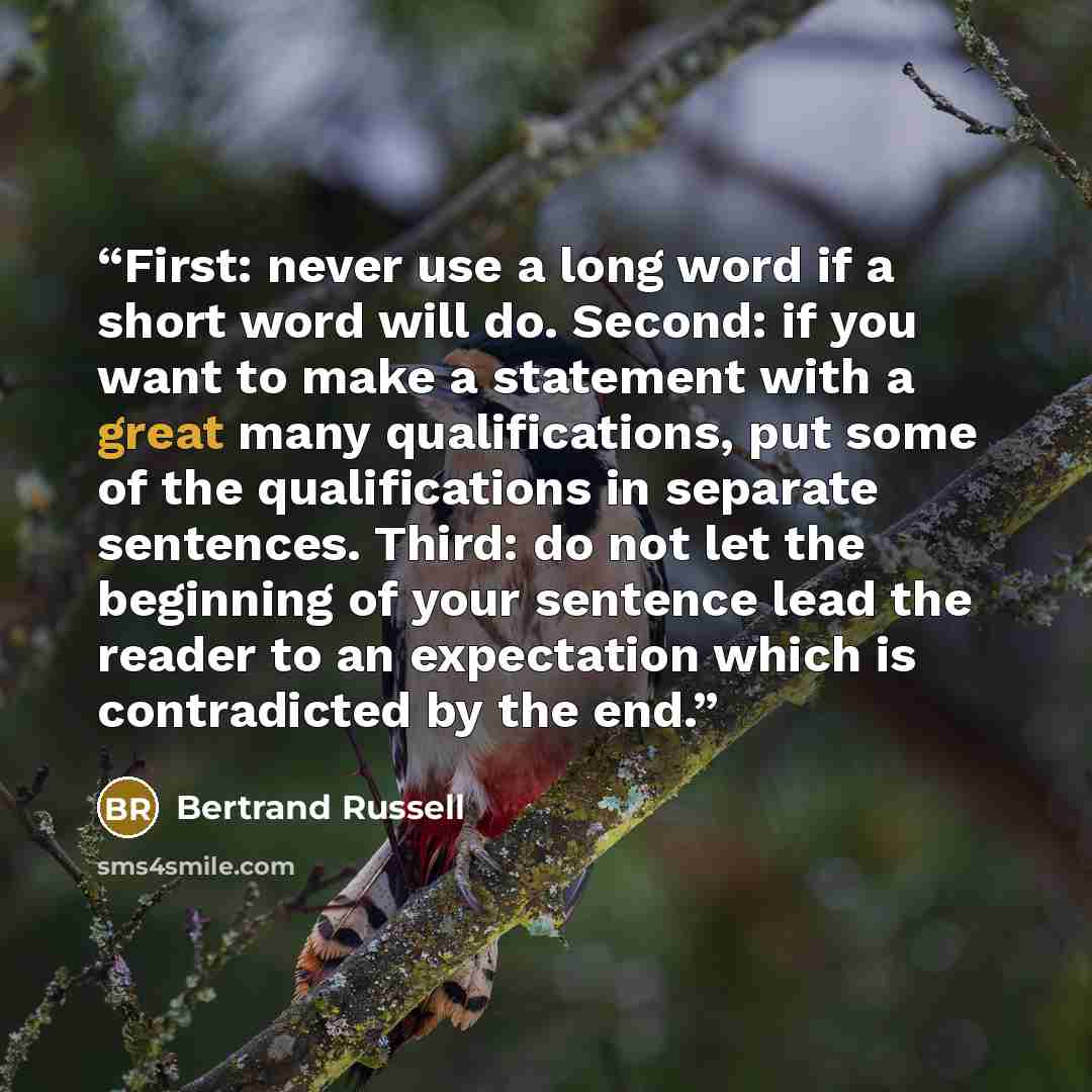 “First: never use a long word if a short word will do. Second: if you want to make a statement with a great many qualifications, put some of the qualifications in separate sentences. Third: do not let the beginning of your sentence lead the reader to an expectation which is contradicted by the end.” quote by Bertrand Russell