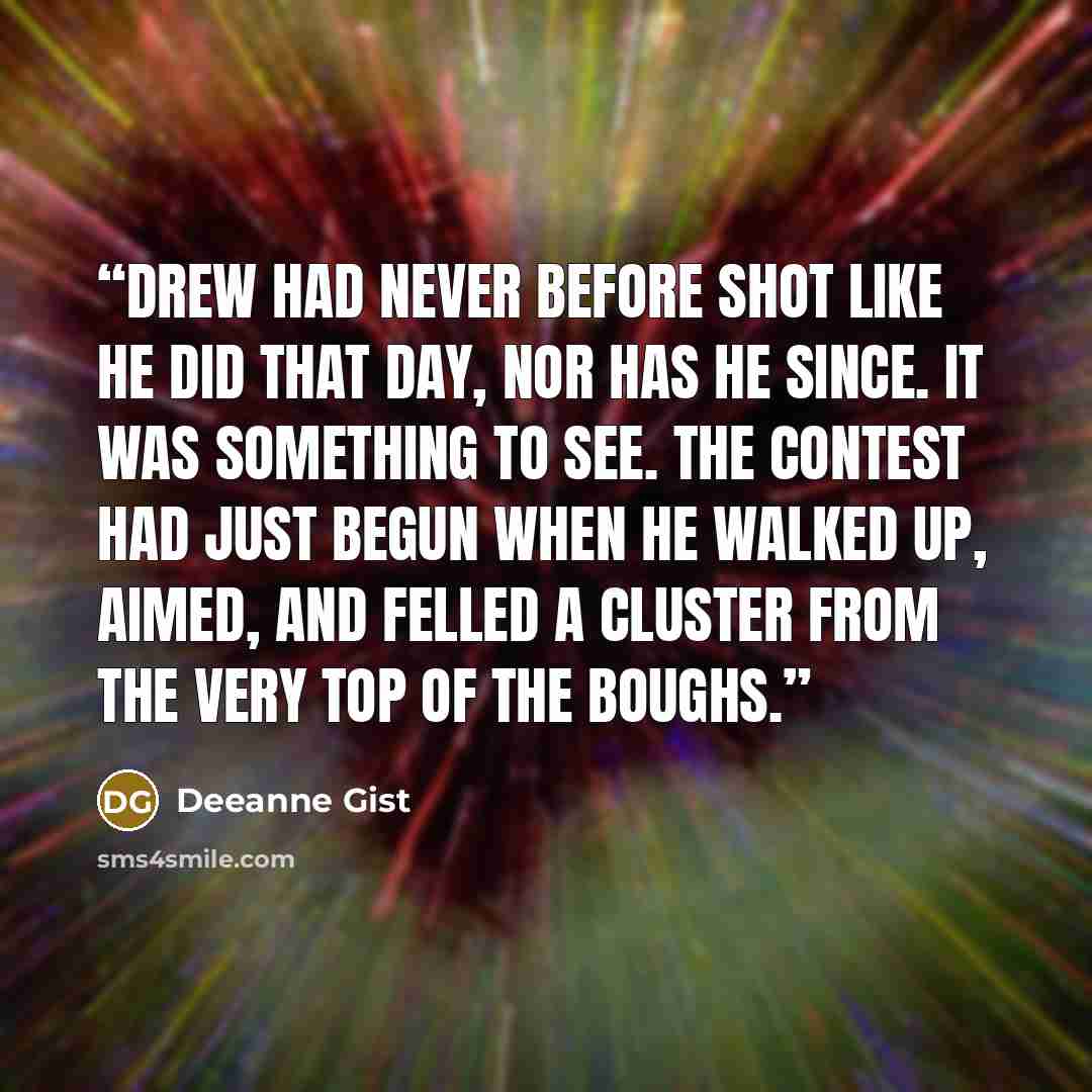 “Drew had never before shot like he did that day, nor has he since. It was something to see. The contest had just begun when he walked up, aimed, and felled a cluster from the very top of the boughs.” quote by Deeanne Gist