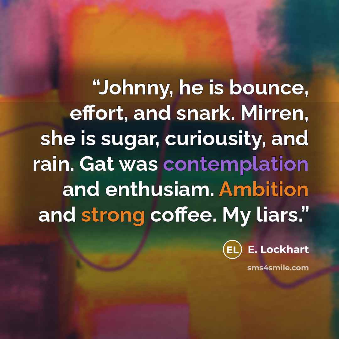 “Johnny, he is bounce, effort, and snark. Mirren, she is sugar, curiousity, and rain. Gat was contemplation and enthusiam. Ambition and strong coffee. My liars.” quote by E. Lockhart