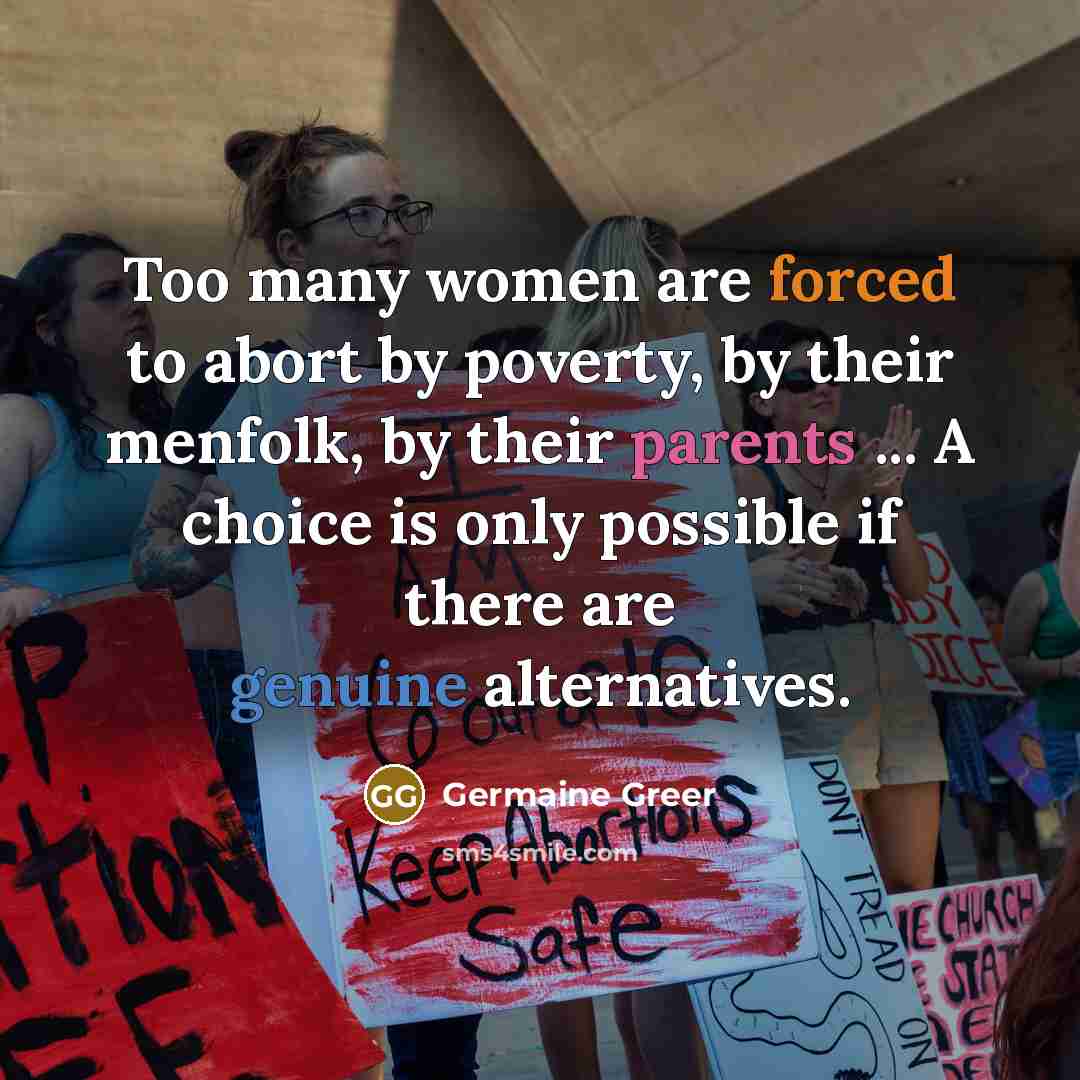 “Too many women are forced to abort by poverty, by their menfolk, by their parents ... A choice is only possible if there are genuine alternatives.” quote by Germaine Greer