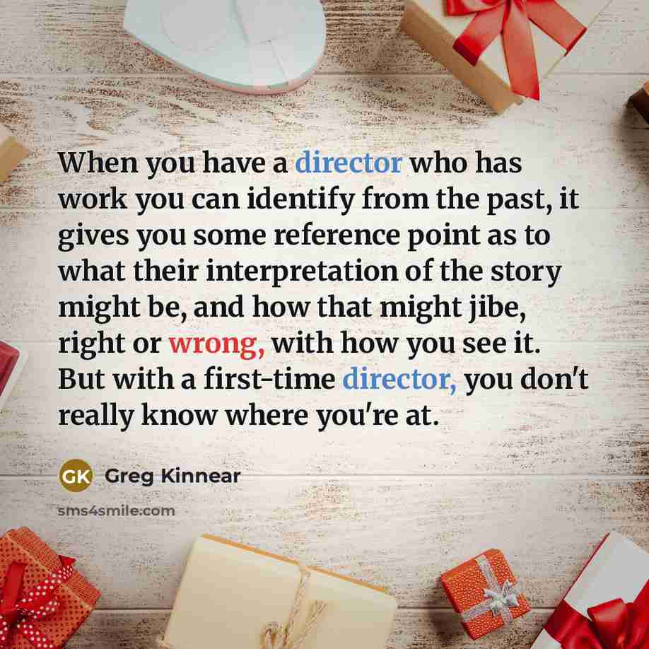 “When you have a director who has work you can identify from the past, it gives you some reference point as to what their interpretation of the story might be, and how that might jibe, right or wrong, with how you see it. But with a first-time director, you don't really know where you're at.” quote by Greg Kinnear