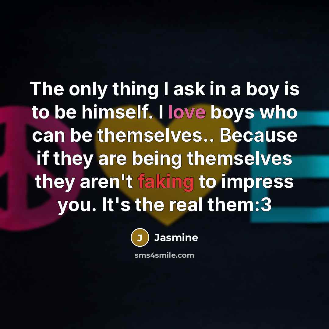 “The only thing I ask in a boy is to be himself. I love boys who can be themselves.. Because if they are being themselves they aren't faking to impress you. It's the real them:3” quote by Jasmine