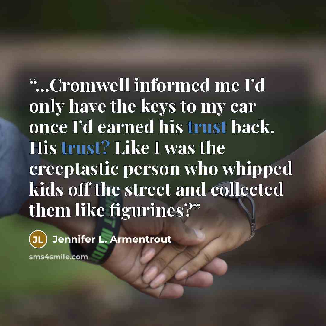 “...Cromwell informed me I’d only have the keys to my car once I’d earned his trust back. His trust? Like I was the creeptastic person who whipped kids off the street and collected them like figurines?” quote by Jennifer L. Armentrout