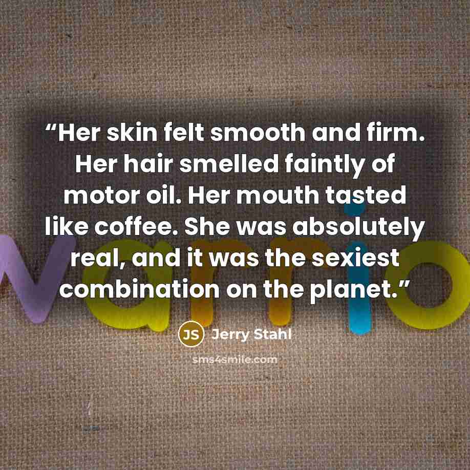 “Her skin felt smooth and firm. Her hair smelled faintly of motor oil. Her mouth tasted like coffee. She was absolutely real, and it was the sexiest combination on the planet.” quote by Jerry Stahl