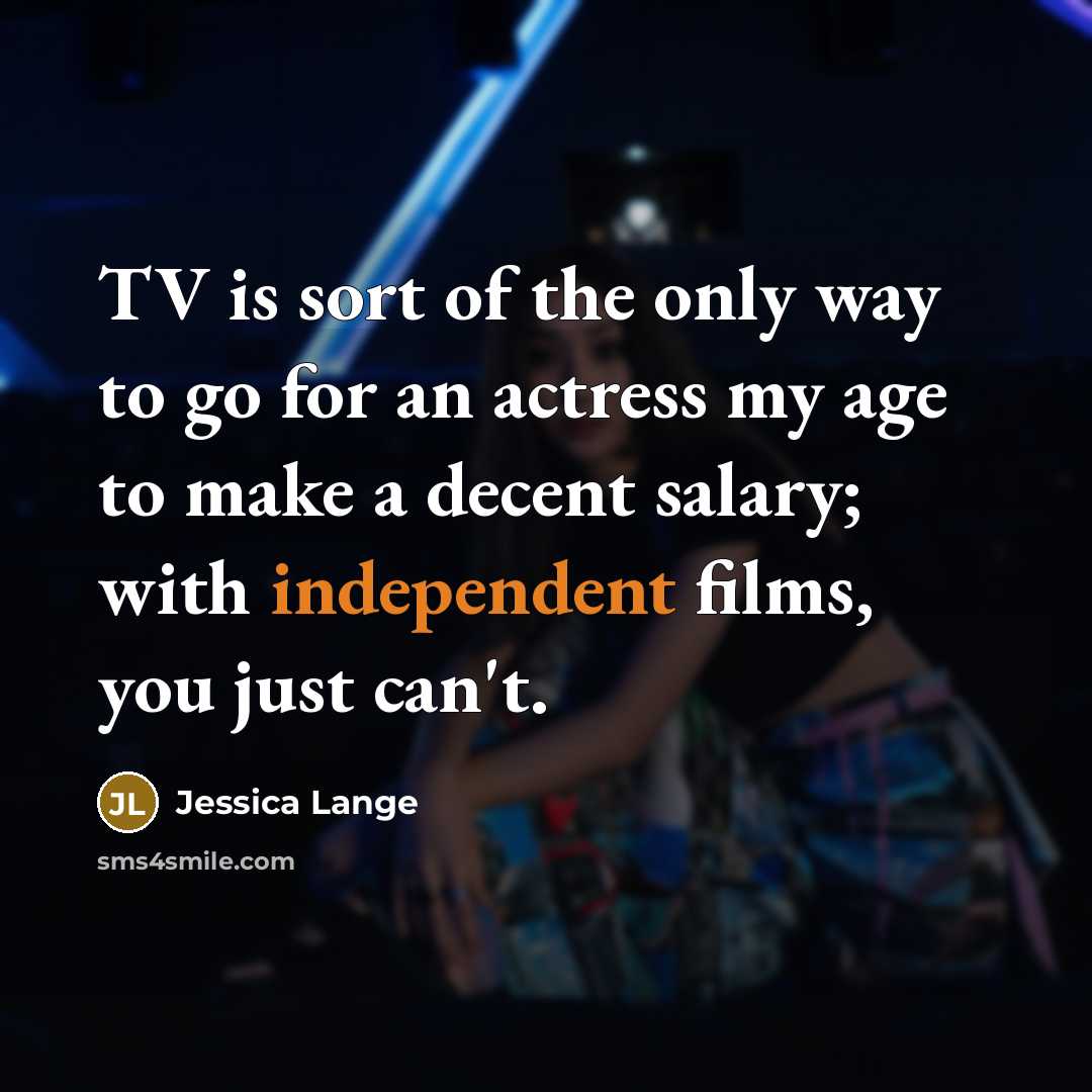 “TV is sort of the only way to go for an actress my age to make a decent salary; with independent films, you just can't.” quote by Jessica Lange