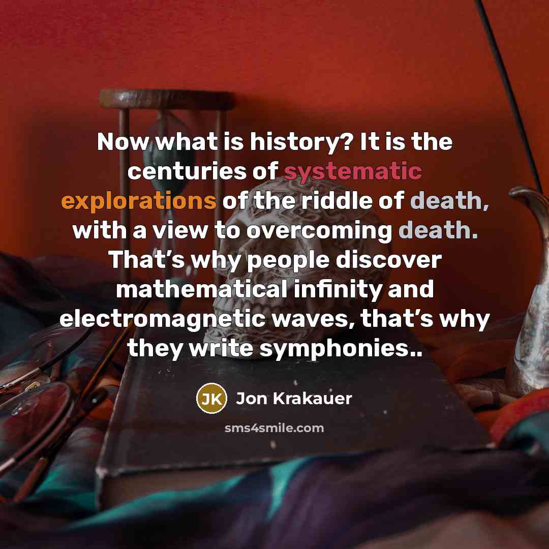 “Now what is history? It is the centuries of systematic explorations of the riddle of death, with a view to overcoming death. That’s why people discover mathematical infinity and electromagnetic waves, that’s why they write symphonies..” quote by Jon Krakauer