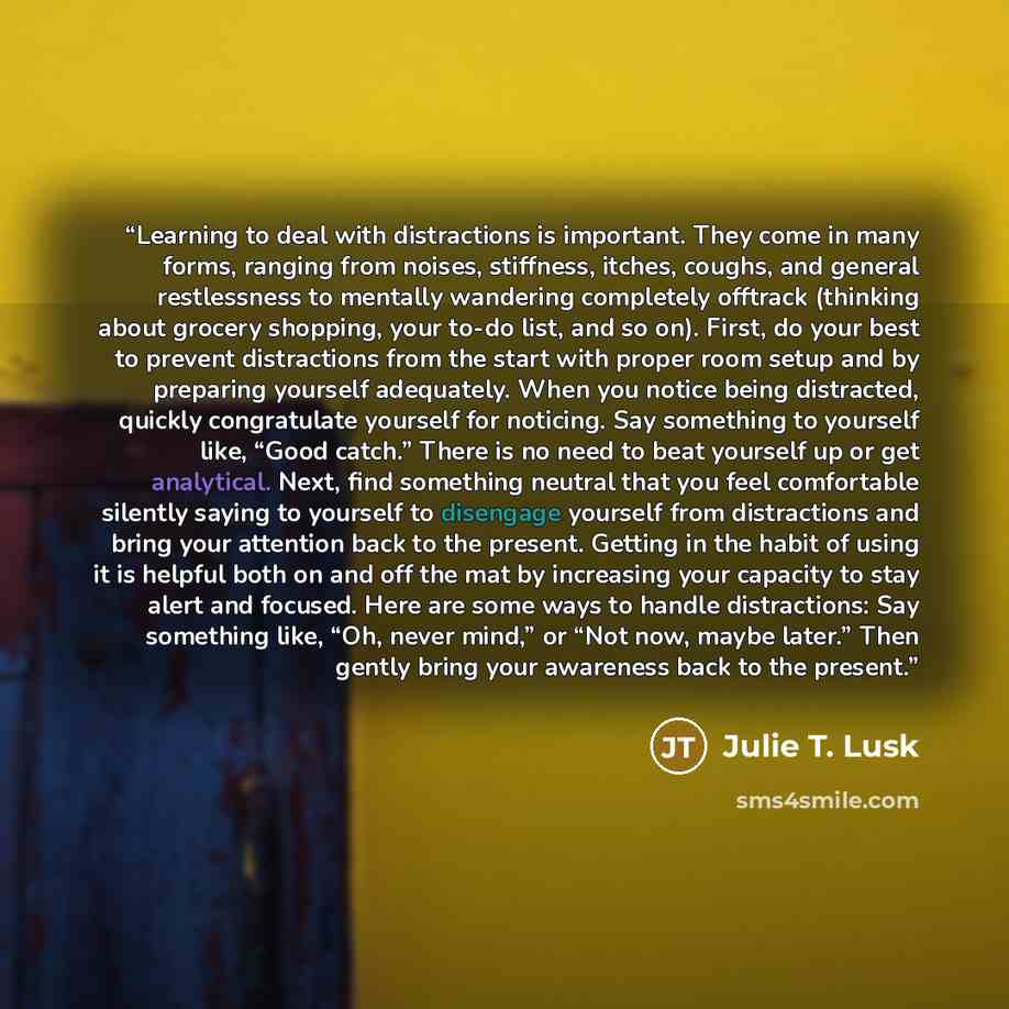 “Learning to deal with distractions is important. They come in many forms, ranging from noises, stiffness, itches, coughs, and general restlessness to mentally wandering completely offtrack (thinking about grocery shopping, your to-do list, and so on). First, do your best to prevent distractions…” quote by Julie T. Lusk
