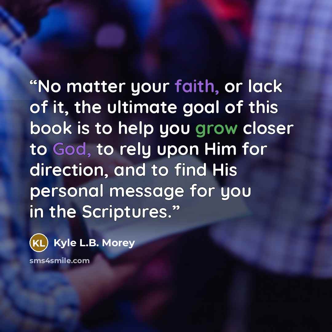 “No matter your faith, or lack of it, the ultimate goal of this book is to help you grow closer to God, to rely upon Him for direction, and to find His personal message for you in the Scriptures.” quote by Kyle L.B. Morey