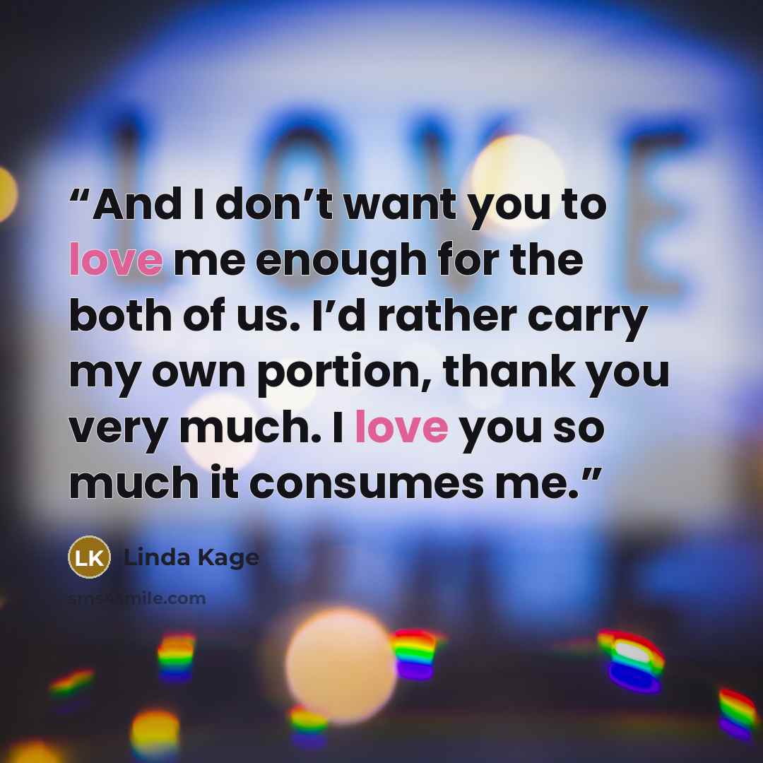 “And I don’t want you to love me enough for the both of us. I’d rather carry my own portion, thank you very much. I love you so much it consumes me.” quote by Linda Kage