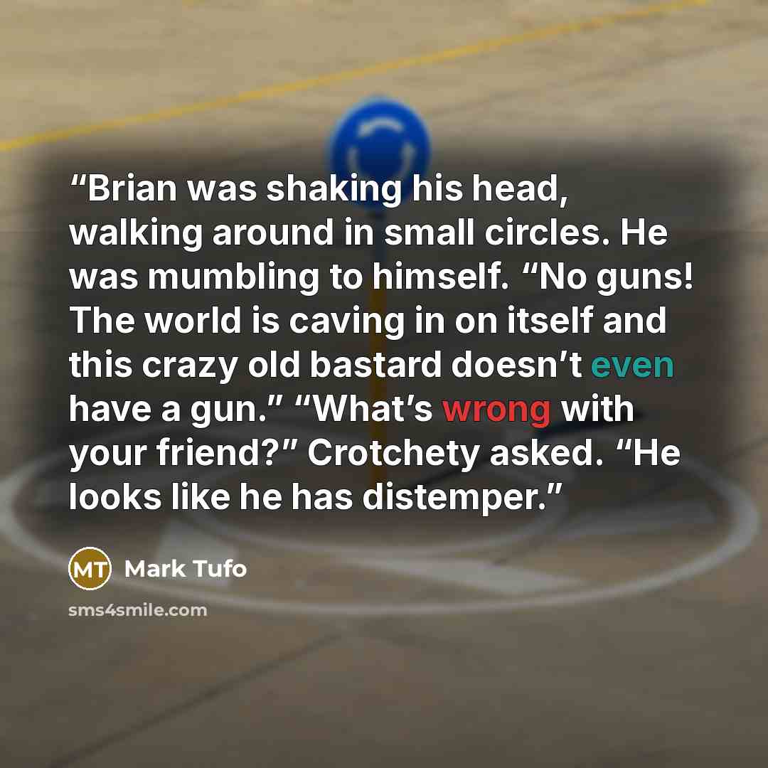 “Brian was shaking his head, walking around in small circles. He was mumbling to himself. “No guns! The world is caving in on itself and this crazy old bastard doesn’t even have a gun.” “What’s wrong with your friend?” Crotchety asked. “He looks like he has distemper.” quote by Mark Tufo