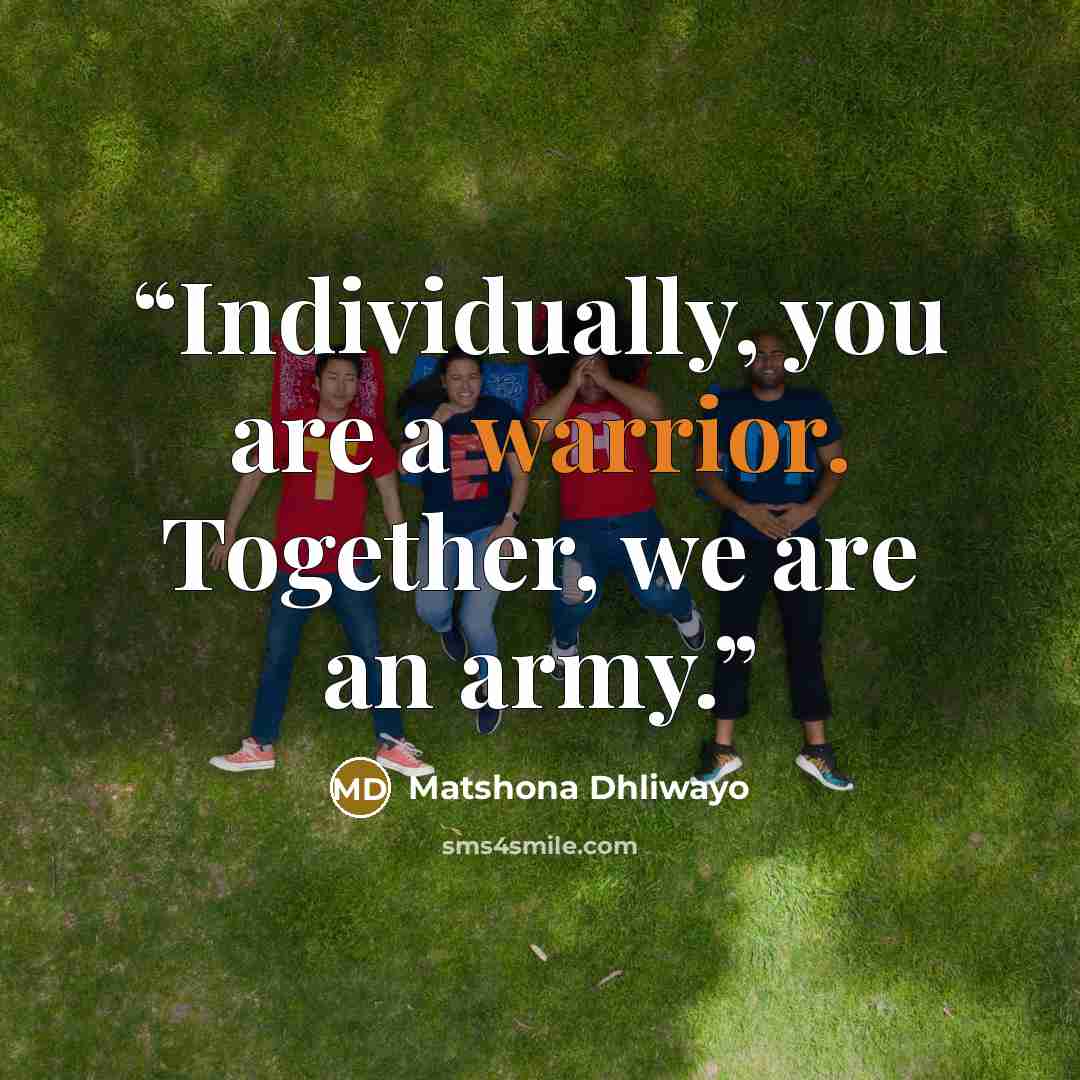 “Individually, you are a warrior. Together, we are an army.” quote by Matshona Dhliwayo