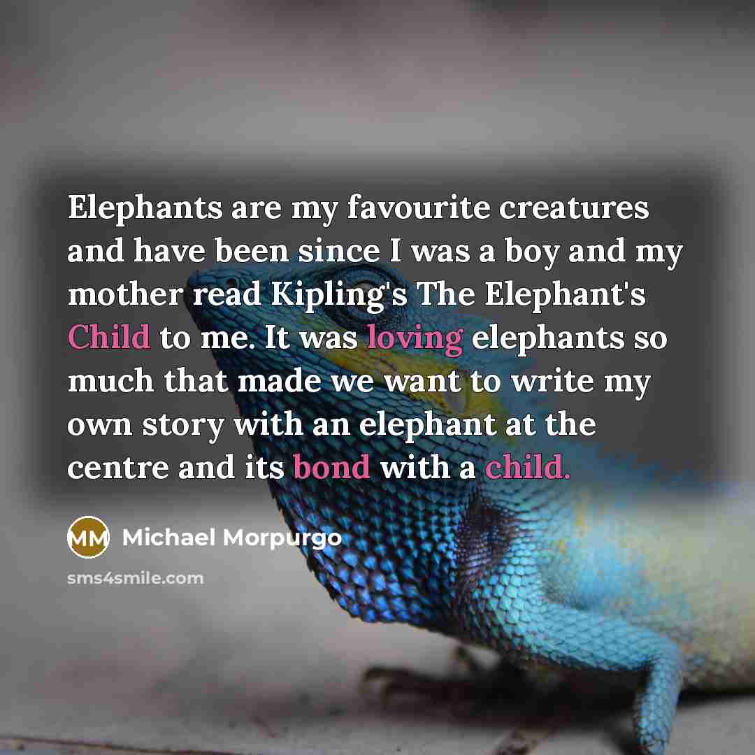“Elephants are my favourite creatures and have been since I was a boy and my mother read Kipling's The Elephant's Child to me. It was loving elephants so much that made we want to write my own story with an elephant at the centre and its bond with a child.” quote by Michael Morpurgo