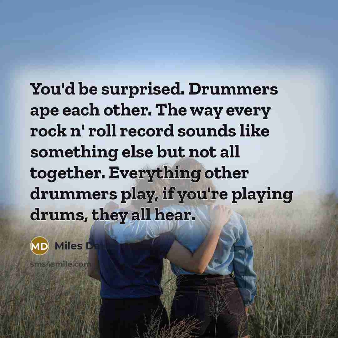 “You'd be surprised. Drummers ape each other. The way every rock n' roll record sounds like something else but not all together. Everything other drummers play, if you're playing drums, they all hear.” quote by Miles Davis