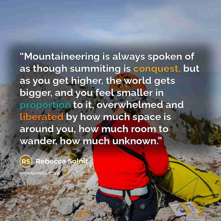 “Mountaineering is always spoken of as though summiting is conquest, but as you get higher, the world gets bigger, and you feel smaller in proportion to it, overwhelmed and liberated by how much space is around you, how much room to wander, how much unknown.” quote by Rebecca Solnit