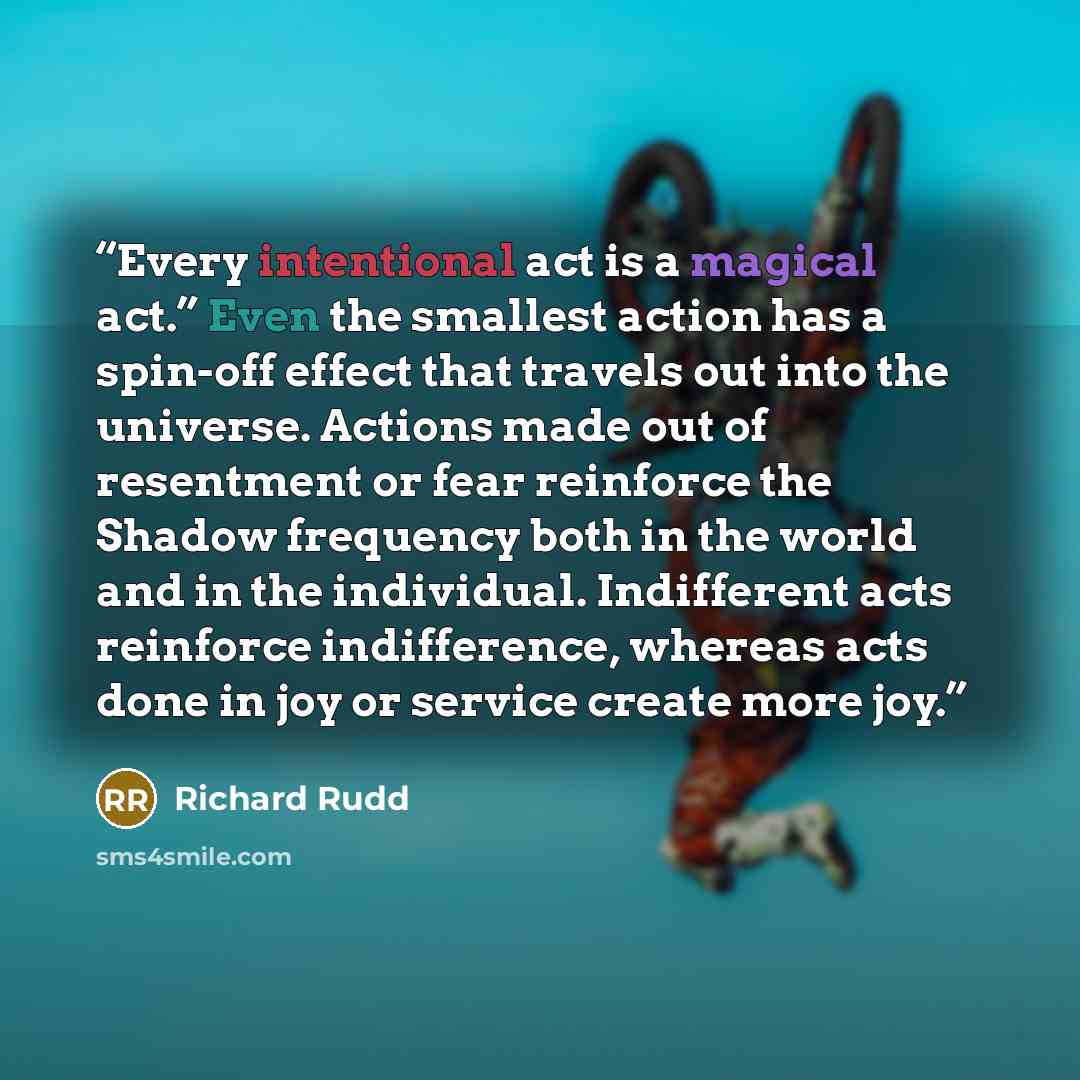 “Every intentional act is a magical act.” Even the smallest action has a spin-off effect that travels out into the universe. Actions made out of resentment or fear reinforce the Shadow frequency both in the world and in the individual. Indifferent acts reinforce indifference, whereas acts done in…” quote by Richard Rudd