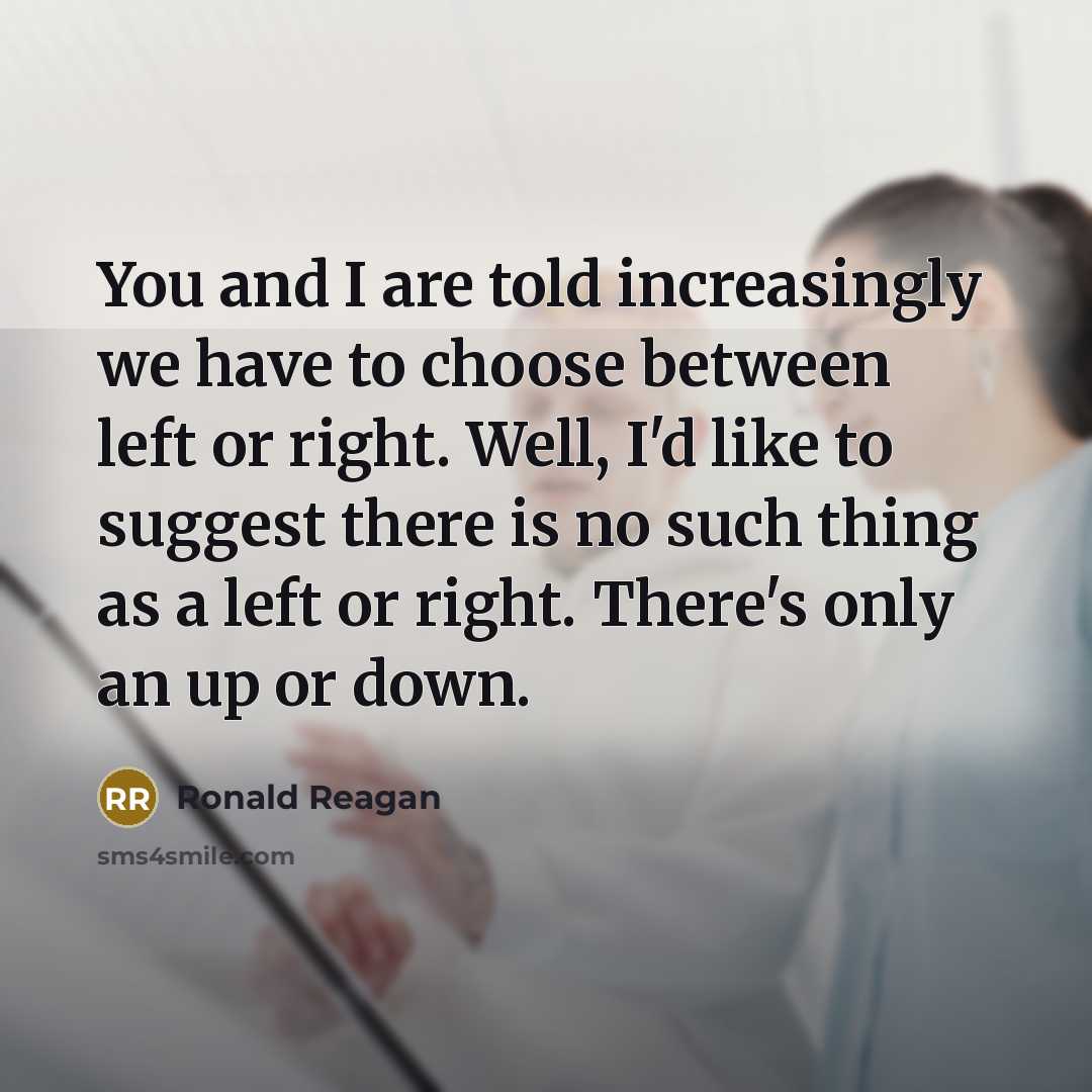 “You and I are told increasingly we have to choose between left or right. Well, I'd like to suggest there is no such thing as a left or right. There's only an up or down.” quote by Ronald Reagan