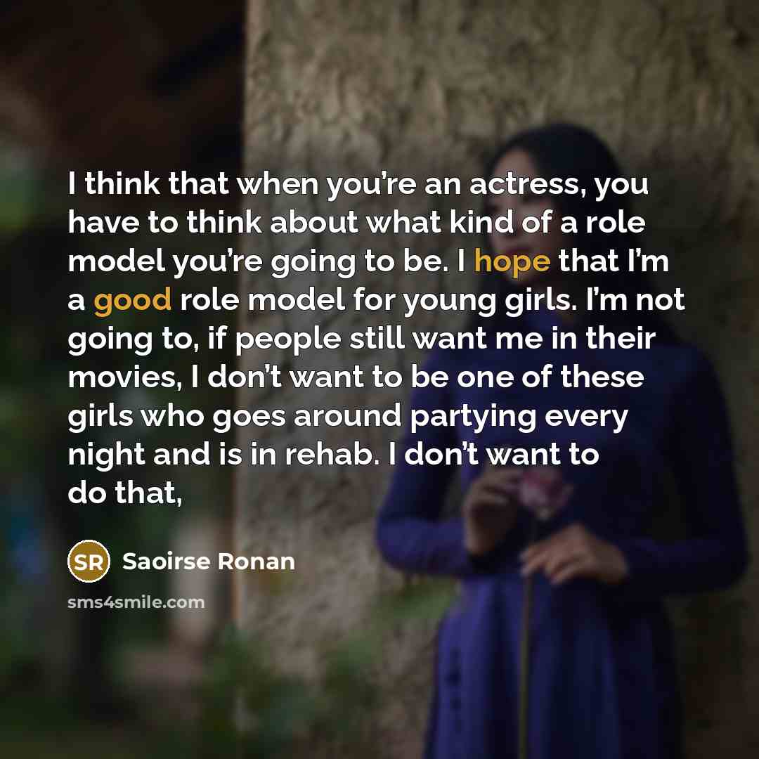 “I think that when you’re an actress, you have to think about what kind of a role model you’re going to be. I hope that I’m a good role model for young girls. I’m not going to, if people still want me in their movies, I don’t want to be one of these girls who goes around partying every night and is…” quote by Saoirse Ronan