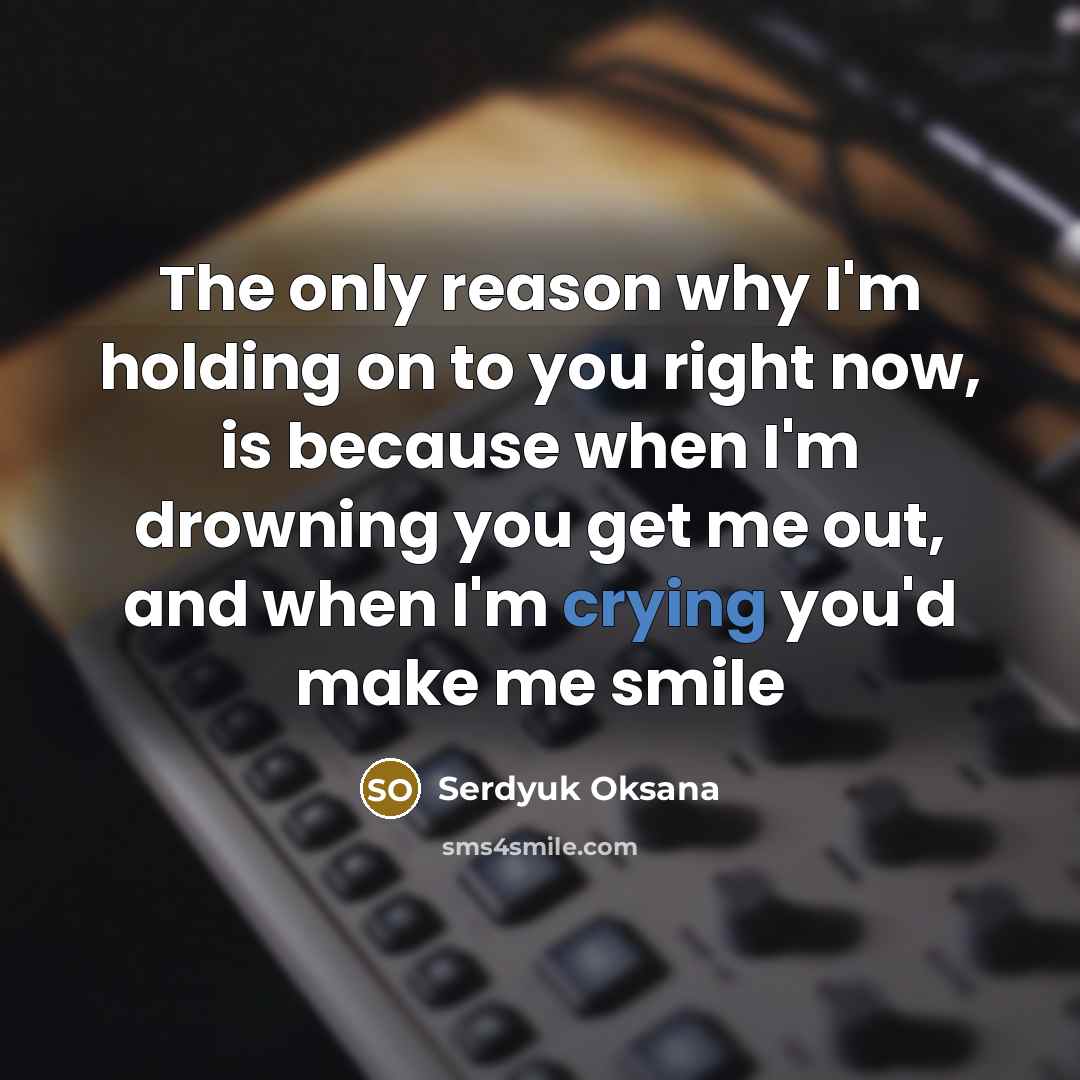 “The only reason why I'm holding on to you right now, is because when I'm drowning you get me out, and when I'm crying you'd make me smile” quote by Serdyuk Oksana