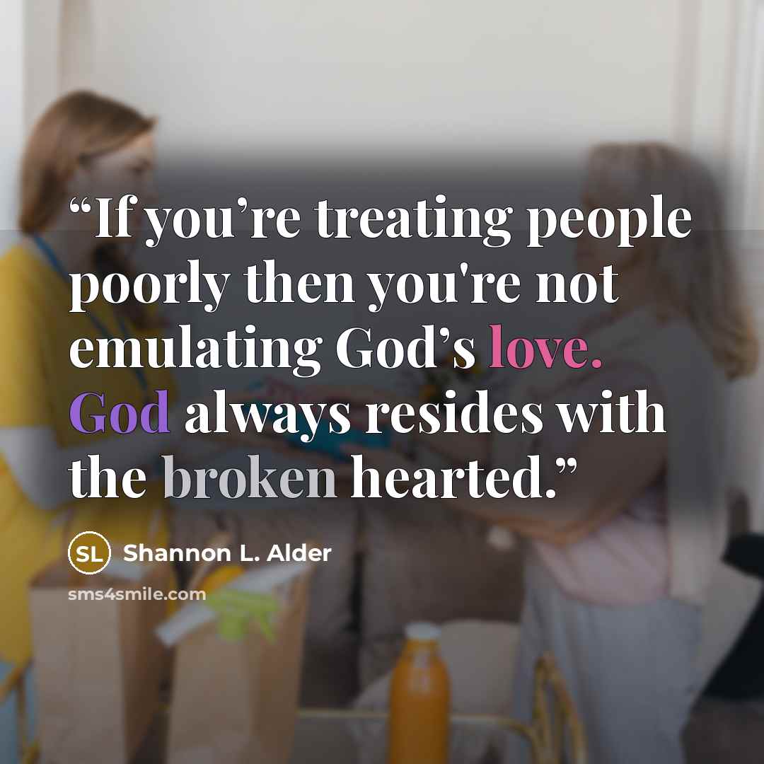 “If you’re treating people poorly then you're not emulating God’s love. God always resides with the broken hearted.” quote by Shannon L. Alder