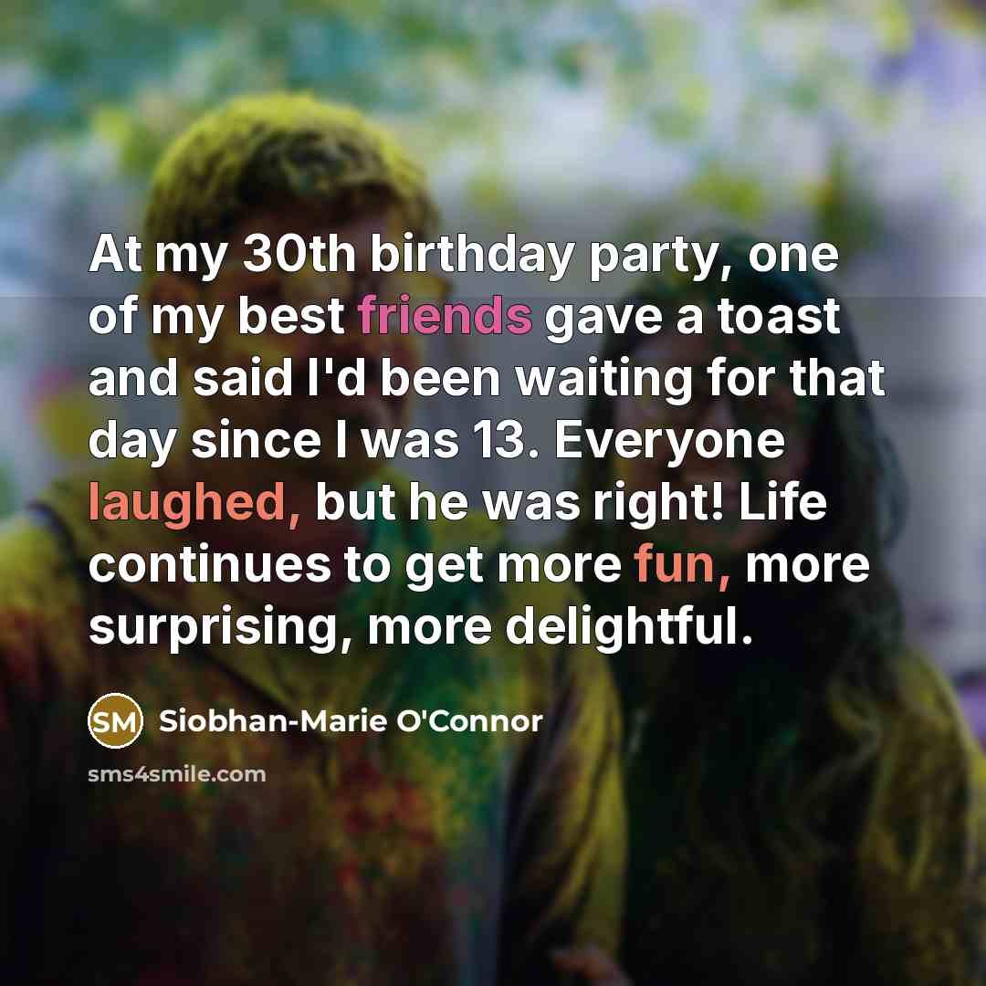 “At my 30th birthday party, one of my best friends gave a toast and said I'd been waiting for that day since I was 13. Everyone laughed, but he was right! Life continues to get more fun, more surprising, more delightful.” quote by Siobhan-Marie O'Connor