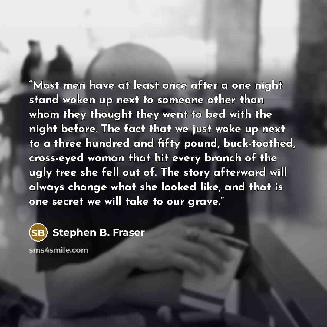 “Most men have at least once after a one night stand woken up next to someone other than whom they thought they went to bed with the night before. The fact that we just woke up next to a three hundred and fifty pound, buck-toothed, cross-eyed woman that hit every branch of the ugly tree she fell…” quote by Stephen B. Fraser