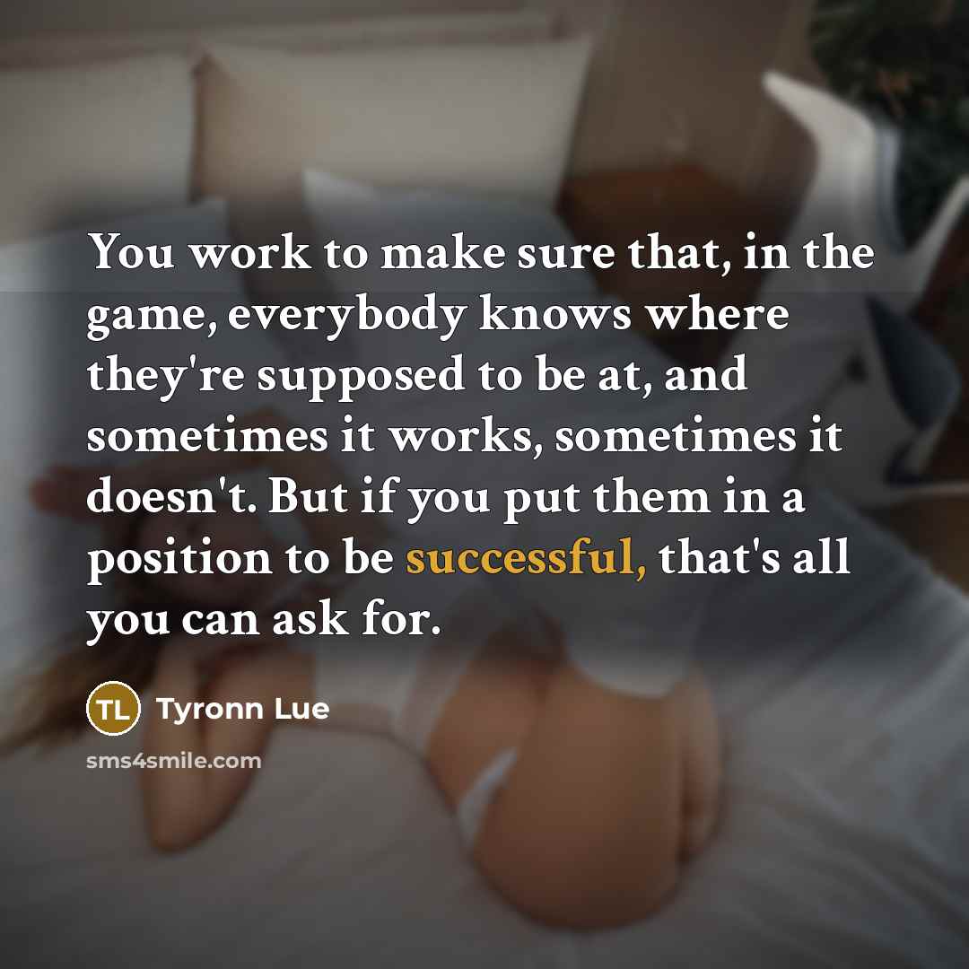 “You work to make sure that, in the game, everybody knows where they're supposed to be at, and sometimes it works, sometimes it doesn't. But if you put them in a position to be successful, that's all you can ask for.” quote by Tyronn Lue