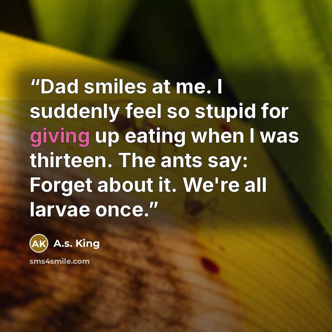 “Dad smiles at me. I suddenly feel so stupid for giving up eating when I was thirteen. The ants say: Forget about it. We're all larvae once.” quote by A.S. King