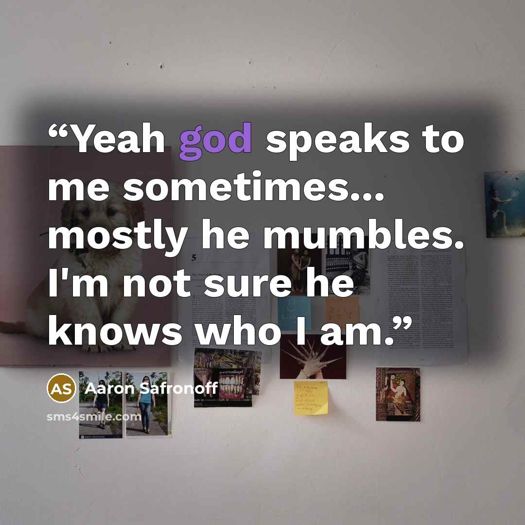 “Yeah god speaks to me sometimes... mostly he mumbles. I'm not sure he knows who I am.” quote by Aaron Safronoff