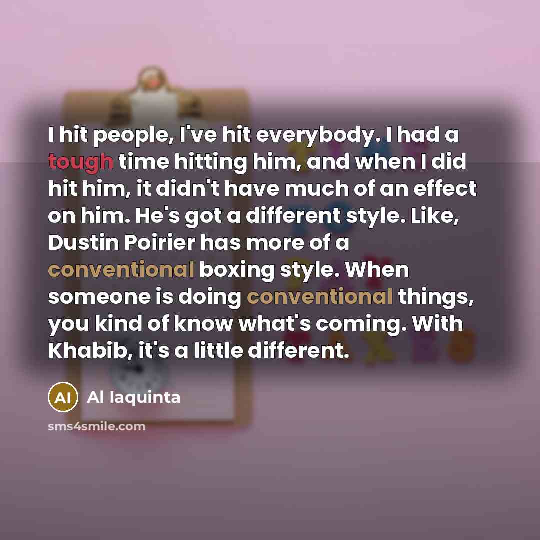 “I hit people, I've hit everybody. I had a tough time hitting him, and when I did hit him, it didn't have much of an effect on him. He's got a different style. Like, Dustin Poirier has more of a conventional boxing style. When someone is doing conventional things, you kind of know what's coming…” quote by Al Iaquinta