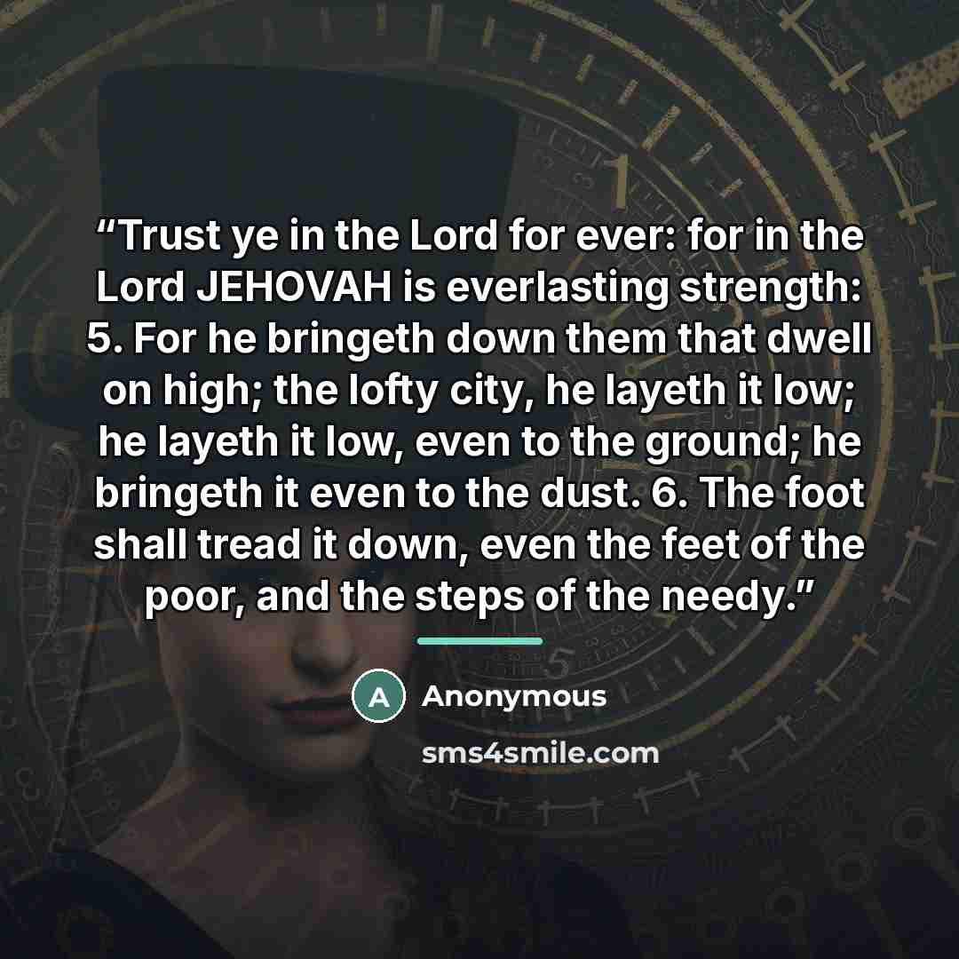 “Trust ye in the Lord for ever: for in the Lord JEHOVAH is everlasting strength: 5. For he bringeth down them that dwell on high; the lofty city, he layeth it low; he layeth it low, even to the ground; he bringeth it even to the dust. 6. The foot shall tread it down, even the feet of the poor, and…” quote by Anonymous