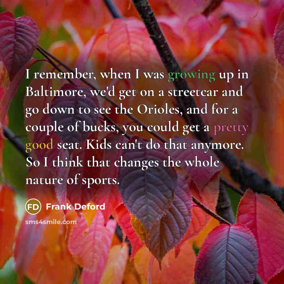 “I remember, when I was growing up in Baltimore, we'd get on a streetcar and go down to see the Orioles, and for a couple of bucks, you could get a pretty good seat. Kids can't do that anymore. So I think that changes the whole nature of sports.” quote by Frank Deford